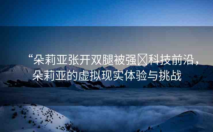 “朵莉亞張開(kāi)雙腿被強(qiáng)?科技前沿，朵莉亞的虛擬現(xiàn)實(shí)體驗(yàn)與挑戰(zhàn)