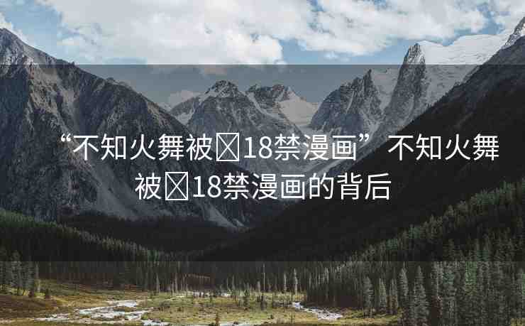 “不知火舞被?18禁漫畫”不知火舞被?18禁漫畫的背后