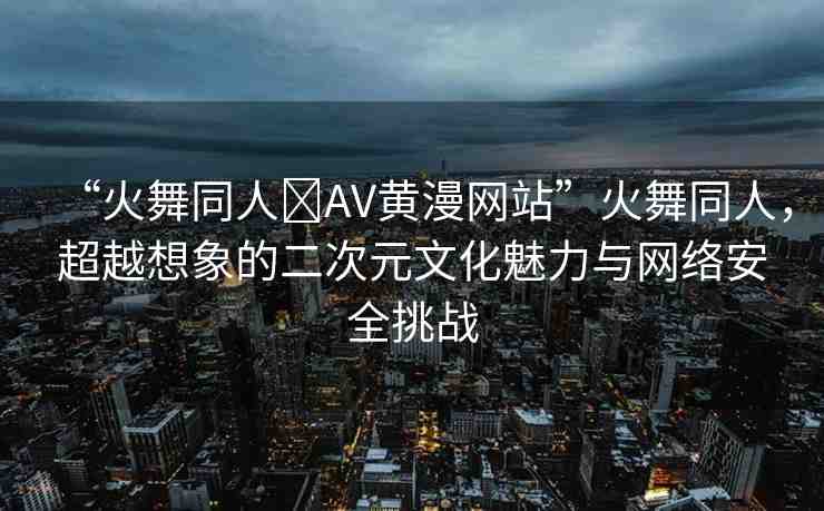 “火舞同人?AV黃漫網(wǎng)站”火舞同人，超越想象的二次元文化魅力與網(wǎng)絡(luò)安全挑戰(zhàn)