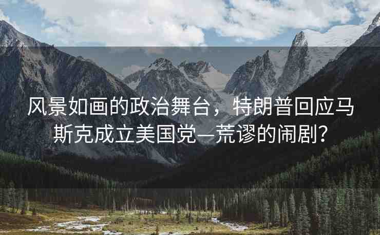 風景如畫的政治舞臺，特朗普回應馬斯克成立美國黨—荒謬的鬧劇？