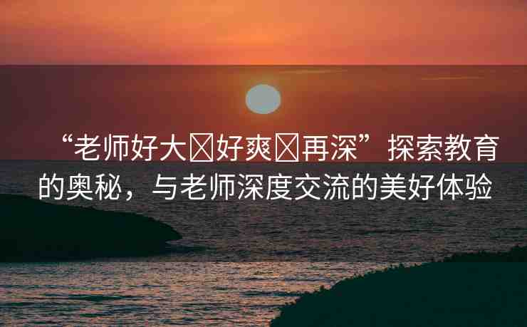 “老師好大?好爽?再深”探索教育的奧秘，與老師深度交流的美好體驗