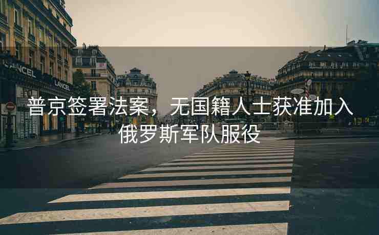 普京簽署法案，無國籍人士獲準(zhǔn)加入俄羅斯軍隊(duì)服役