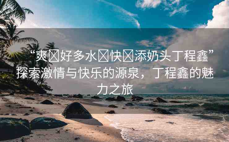“爽?好多水?快?添奶頭丁程鑫”探索激情與快樂的源泉，丁程鑫的魅力之旅