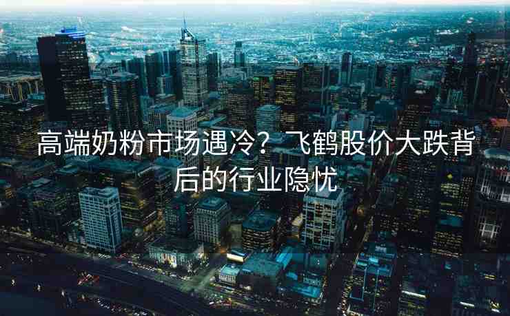高端奶粉市場(chǎng)遇冷？飛鶴股價(jià)大跌背后的行業(yè)隱憂