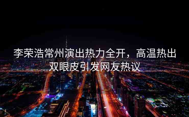 李榮浩常州演出熱力全開，高溫熱出雙眼皮引發(fā)網(wǎng)友熱議