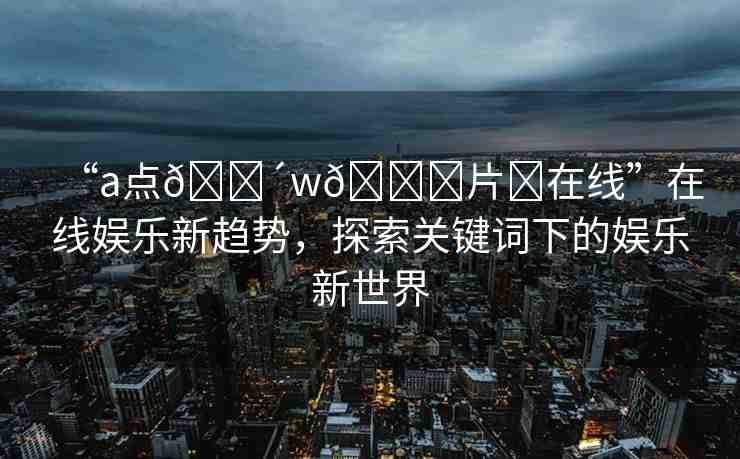 “a點(diǎn)??w??片?在線”在線娛樂新趨勢(shì)，探索關(guān)鍵詞下的娛樂新世界