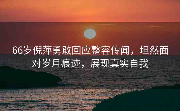 66歲倪萍勇敢回應(yīng)整容傳聞，坦然面對歲月痕跡，展現(xiàn)真實自我