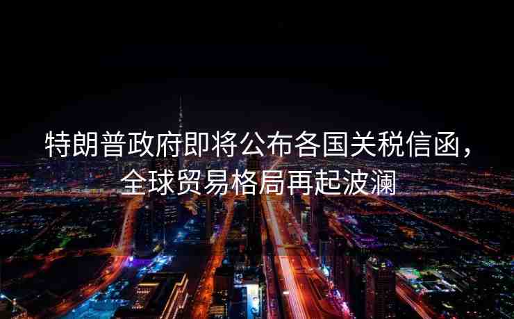 特朗普政府即將公布各國關(guān)稅信函，全球貿(mào)易格局再起波瀾