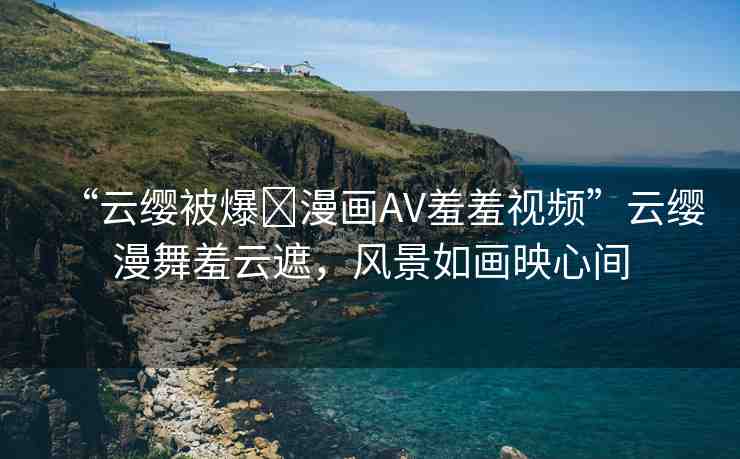 “云纓被爆?漫畫AV羞羞視頻”云纓漫舞羞云遮，風(fēng)景如畫映心間