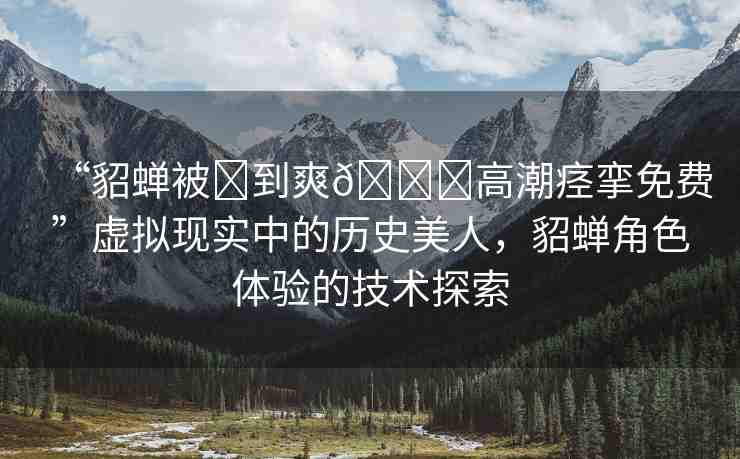 “貂蟬被?到爽??高潮痙攣免費(fèi)”虛擬現(xiàn)實(shí)中的歷史美人，貂蟬角色體驗(yàn)的技術(shù)探索