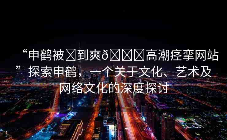 “申鶴被?到爽??高潮痙攣網(wǎng)站”探索申鶴，一個(gè)關(guān)于文化、藝術(shù)及網(wǎng)絡(luò)文化的深度探討