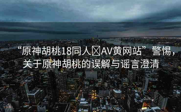 “原神胡桃18同人?AV黃網(wǎng)站”警惕，關(guān)于原神胡桃的誤解與謠言澄清