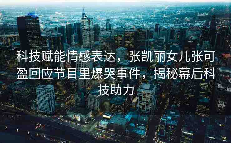科技賦能情感表達(dá)，張凱麗女兒張可盈回應(yīng)節(jié)目里爆哭事件，揭秘幕后科技助力