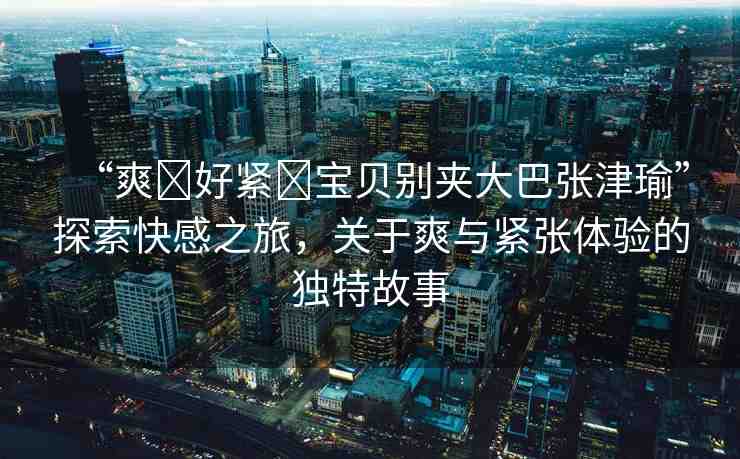 “爽?好緊?寶貝別夾大巴張津瑜”探索快感之旅，關于爽與緊張體驗的獨特故事