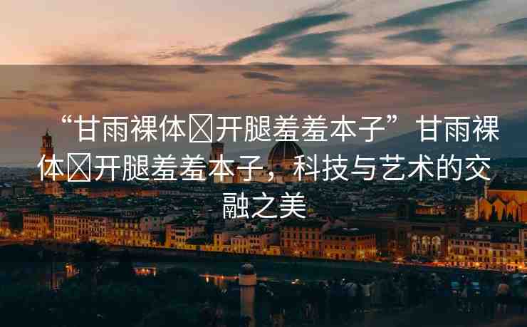 “甘雨裸體?開腿羞羞本子”甘雨裸體?開腿羞羞本子，科技與藝術(shù)的交融之美