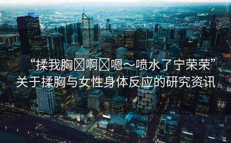 “揉我胸?啊?嗯～噴水了寧榮榮”關(guān)于揉胸與女性身體反應(yīng)的研究資訊