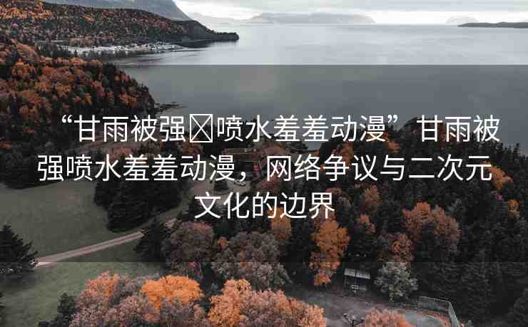 “甘雨被強(qiáng)?噴水羞羞動(dòng)漫”甘雨被強(qiáng)噴水羞羞動(dòng)漫，網(wǎng)絡(luò)爭(zhēng)議與二次元文化的邊界