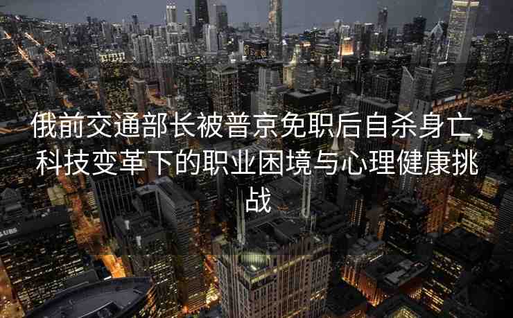 俄前交通部長被普京免職后自殺身亡，科技變革下的職業(yè)困境與心理健康挑戰(zhàn)