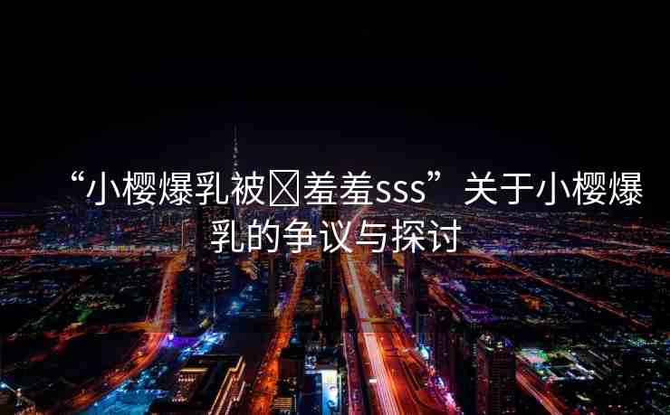 “小櫻爆乳被?羞羞sss”關(guān)于小櫻爆乳的爭議與探討