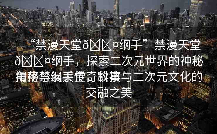 “禁漫天堂??綱手”禁漫天堂??綱手，探索二次元世界的神秘角落與綱手傳奇故事
揭秘禁漫天堂，科技與二次元文化的交融之美