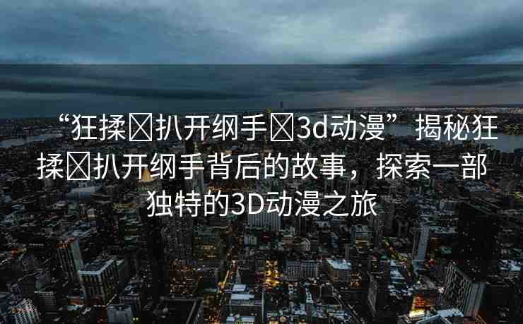 “狂揉?扒開(kāi)綱手?3d動(dòng)漫”揭秘狂揉?扒開(kāi)綱手背后的故事，探索一部獨(dú)特的3D動(dòng)漫之旅