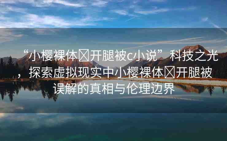 “小櫻裸體?開腿被c小說”科技之光，探索虛擬現(xiàn)實中小櫻裸體?開腿被誤解的真相與倫理邊界