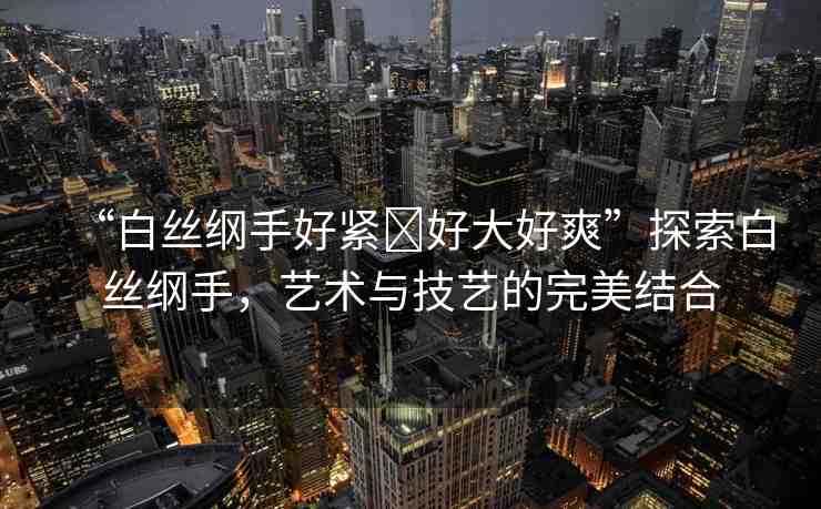 “白絲綱手好緊?好大好爽”探索白絲綱手，藝術(shù)與技藝的完美結(jié)合