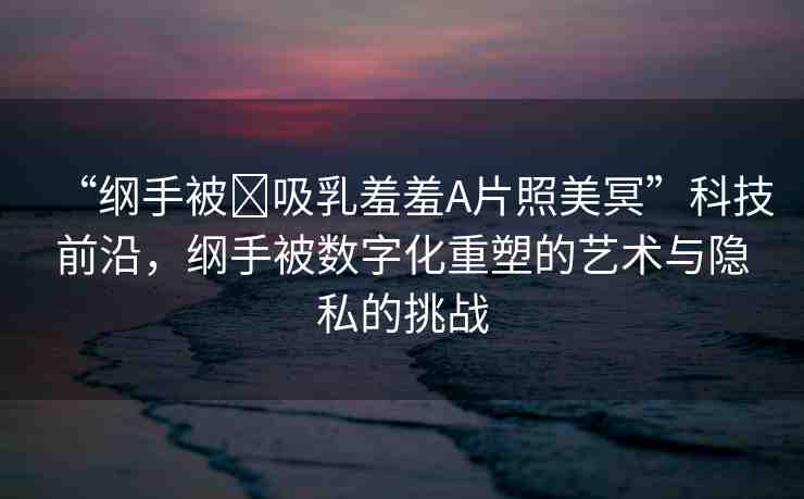 “綱手被?吸乳羞羞A片照美冥”科技前沿，綱手被數(shù)字化重塑的藝術(shù)與隱私的挑戰(zhàn)