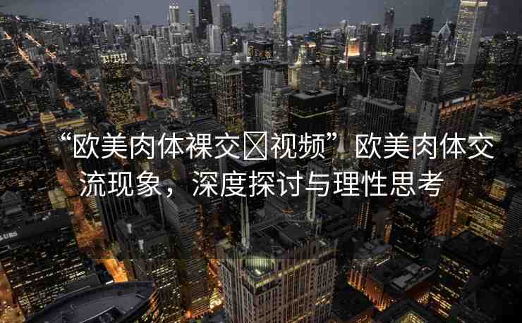 “歐美肉體裸交?視頻”歐美肉體交流現(xiàn)象，深度探討與理性思考