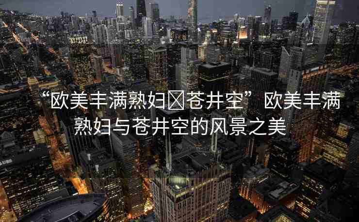 “歐美豐滿熟婦?蒼井空”歐美豐滿熟婦與蒼井空的風(fēng)景之美