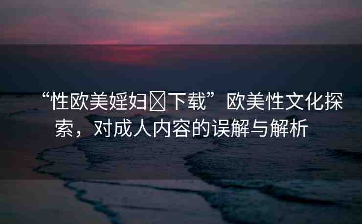 “性歐美婬婦?下載”歐美性文化探索，對成人內容的誤解與解析