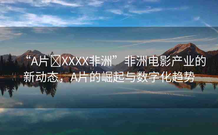 “A片?XXXX非洲”非洲電影產(chǎn)業(yè)的新動(dòng)態(tài)，A片的崛起與數(shù)字化趨勢(shì)
