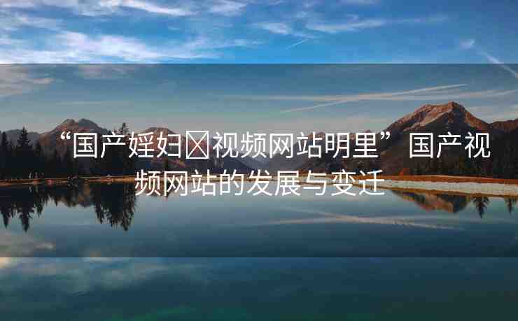“國產(chǎn)婬婦?視頻網(wǎng)站明里”國產(chǎn)視頻網(wǎng)站的發(fā)展與變遷
