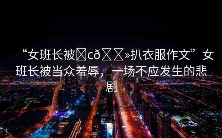 “女班長被?c??扒衣服作文”女班長被當眾羞辱，一場不應發(fā)生的悲劇