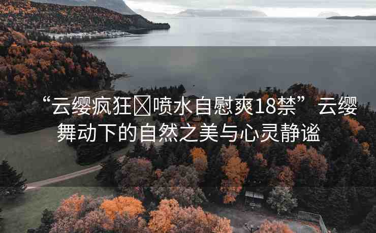 “云纓瘋狂?噴水自慰爽18禁”云纓舞動下的自然之美與心靈靜謐