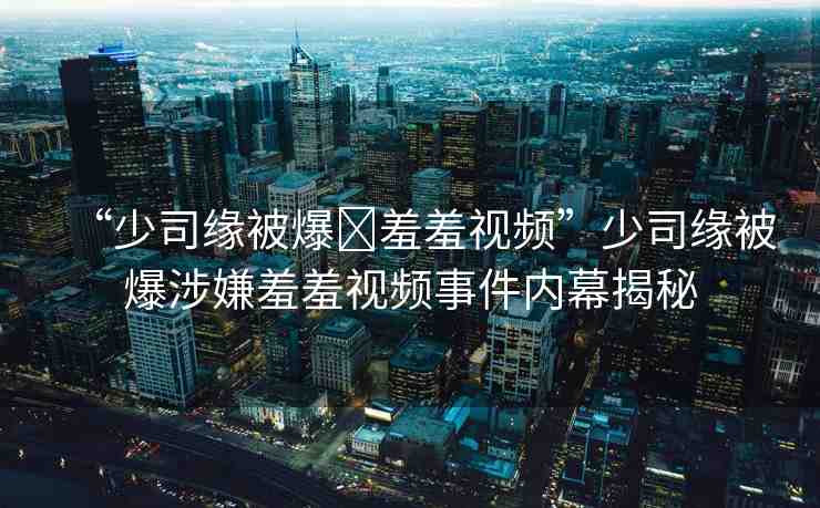 “少司緣被爆?羞羞視頻”少司緣被爆涉嫌羞羞視頻事件內(nèi)幕揭秘
