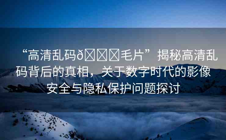 “高清亂碼??毛片”揭秘高清亂碼背后的真相，關于數(shù)字時代的影像安全與隱私保護問題探討