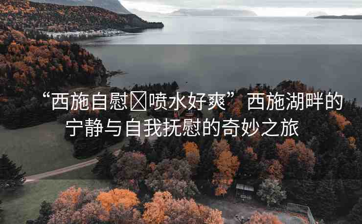 “西施自慰?噴水好爽”西施湖畔的寧?kù)o與自我撫慰的奇妙之旅