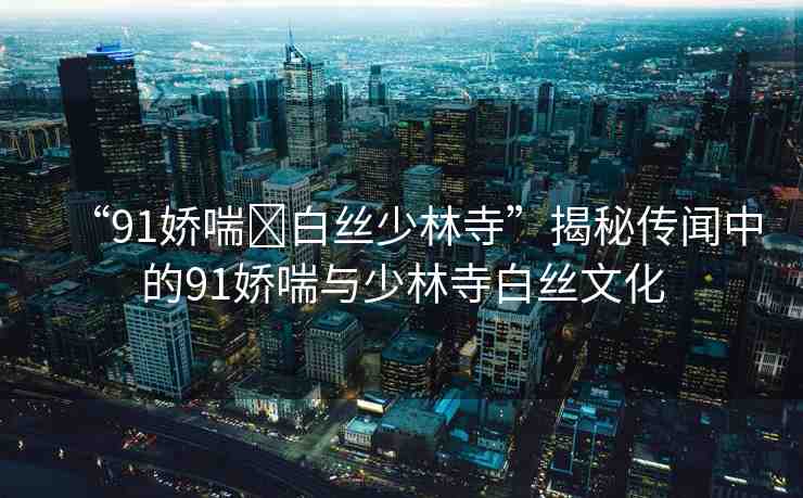 “91嬌喘?白絲少林寺”揭秘傳聞中的91嬌喘與少林寺白絲文化