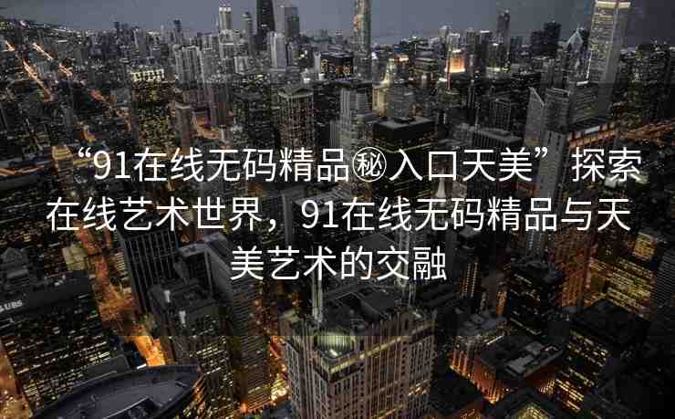 “91在線無碼精品秘入口天美”探索在線藝術(shù)世界，91在線無碼精品與天美藝術(shù)的交融
