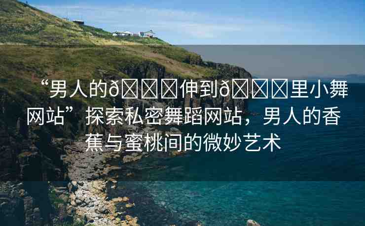 “男人的??伸到??里小舞網(wǎng)站”探索私密舞蹈網(wǎng)站，男人的香蕉與蜜桃間的微妙藝術(shù)
