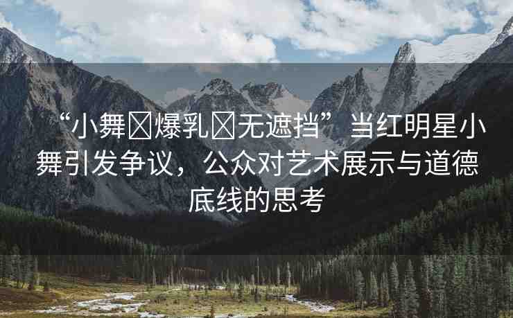 “小舞?爆乳?無遮擋”當(dāng)紅明星小舞引發(fā)爭(zhēng)議，公眾對(duì)藝術(shù)展示與道德底線的思考