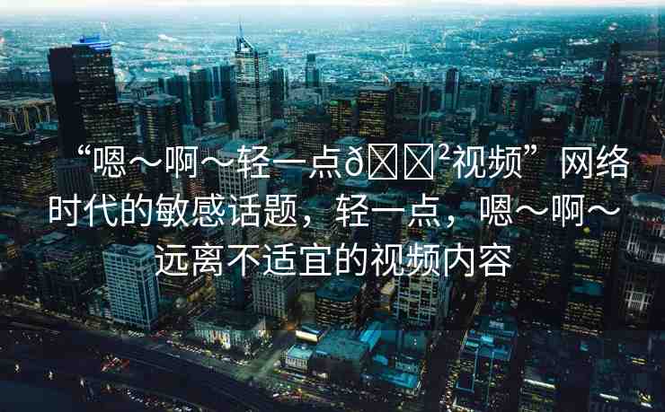 “嗯～啊～輕一點(diǎn)??視頻”網(wǎng)絡(luò)時(shí)代的敏感話題，輕一點(diǎn)，嗯～啊～遠(yuǎn)離不適宜的視頻內(nèi)容