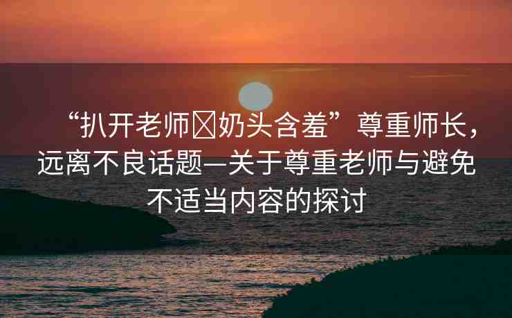 “扒開(kāi)老師?奶頭含羞”尊重師長(zhǎng)，遠(yuǎn)離不良話題—關(guān)于尊重老師與避免不適當(dāng)內(nèi)容的探討