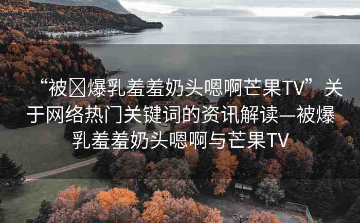 “被?爆乳羞羞奶頭嗯啊芒果TV”關(guān)于網(wǎng)絡(luò)熱門關(guān)鍵詞的資訊解讀—被爆乳羞羞奶頭嗯啊與芒果TV