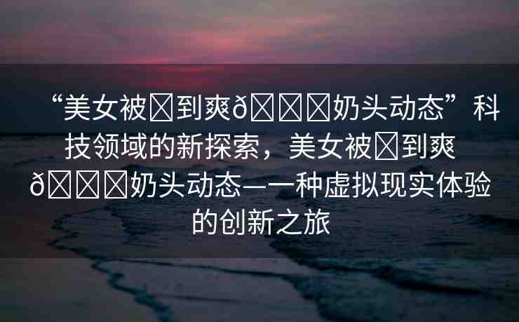 “美女被?到爽??奶頭動(dòng)態(tài)”科技領(lǐng)域的新探索，美女被?到爽??奶頭動(dòng)態(tài)—一種虛擬現(xiàn)實(shí)體驗(yàn)的創(chuàng)新之旅