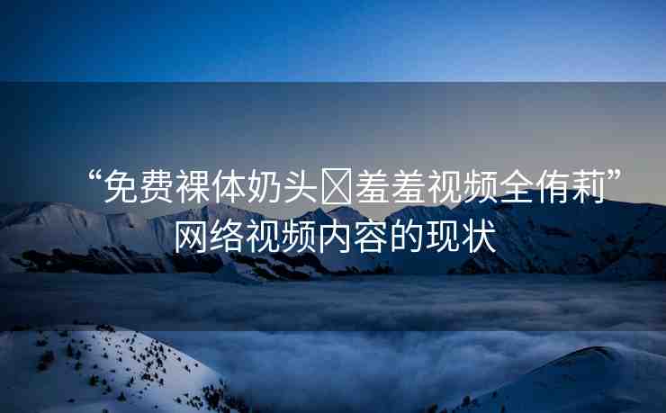 “免費(fèi)裸體奶頭?羞羞視頻全侑莉”網(wǎng)絡(luò)視頻內(nèi)容的現(xiàn)狀