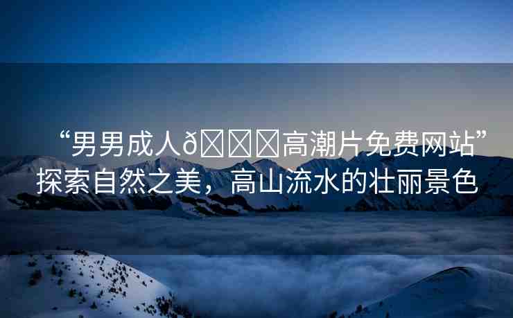 “男男成人??高潮片免費(fèi)網(wǎng)站”探索自然之美，高山流水的壯麗景色