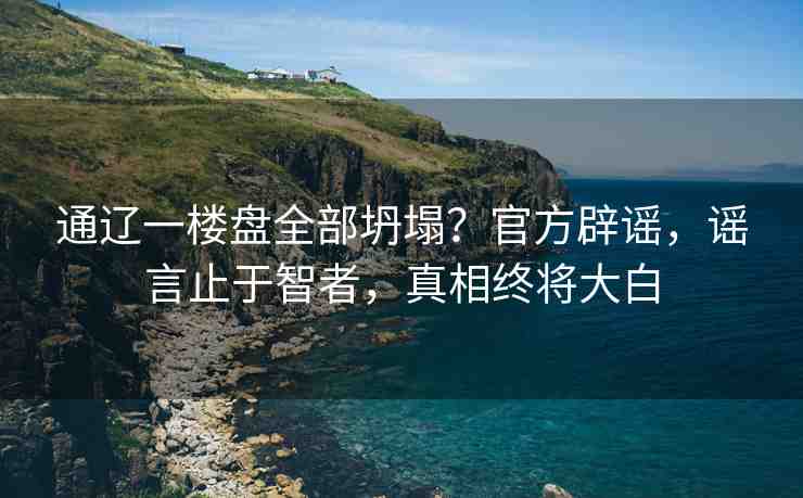 通遼一樓盤全部坍塌？官方辟謠，謠言止于智者，真相終將大白