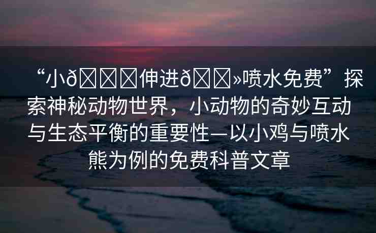 “小??伸進??噴水免費”探索神秘動物世界，小動物的奇妙互動與生態(tài)平衡的重要性—以小雞與噴水熊為例的免費科普文章